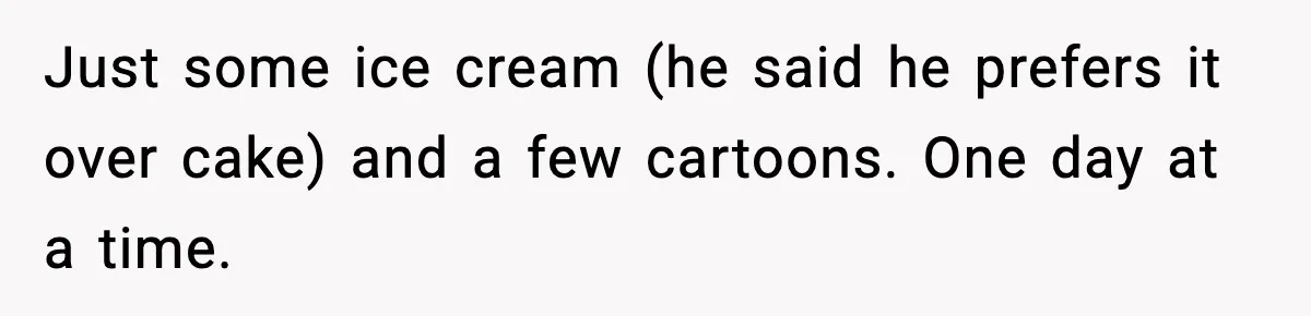 Sister Says “Kids Need A Mom” At Late Wife’s Son’s Birthday, Brother Kicks Her And Nephew Out Of House Just some ice cream (he said he prefers it over cake) and a few cartoons. One day at a time.