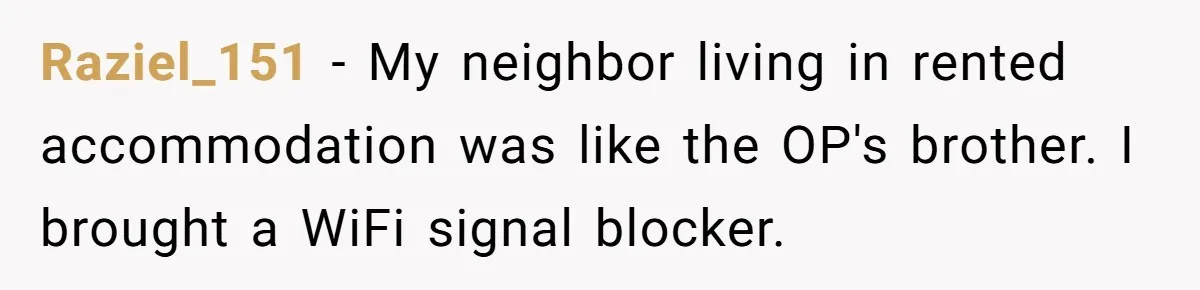 Raziel_151 − My neighbor living in rented accommodation was like the OP's brother. I brought a WiFi signal blocker.