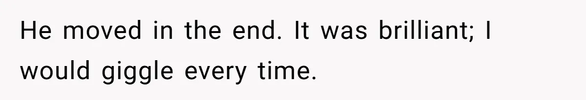 He moved in the end. It was brilliant; I would giggle every time.