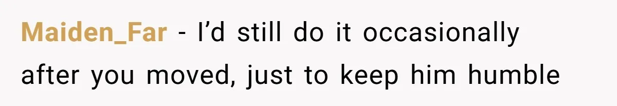 Maiden_Far − I’d still do it occasionally after you moved, just to keep him humble