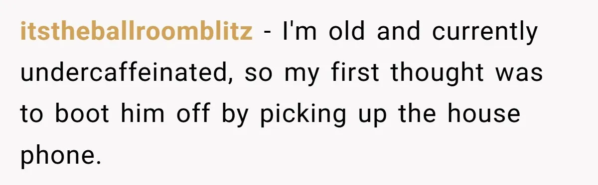 itstheballroomblitz − I'm old and currently undercaffeinated, so my first thought was to boot him off by picking up the house phone.