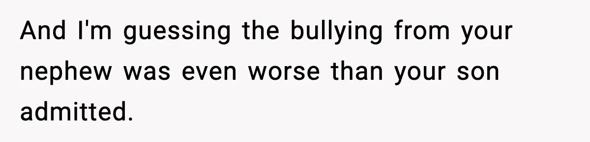 Sister Says “Kids Need A Mom” At Late Wife’s Son’s Birthday, Brother Kicks Her And Nephew Out Of House And I'm guessing the bullying from your nephew was even worse than your son admitted.