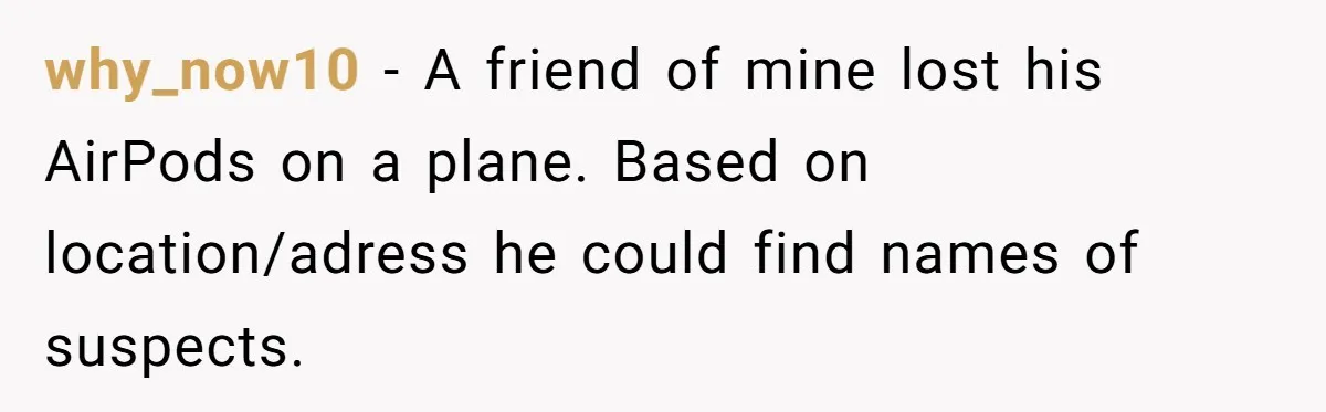 Airline Cleaner Allegedly Swipes AirPods, She Fights Back With “Find My” why_now10 − A friend of mine lost his AirPods on a plane. Based on location/adress he could find names of suspects.