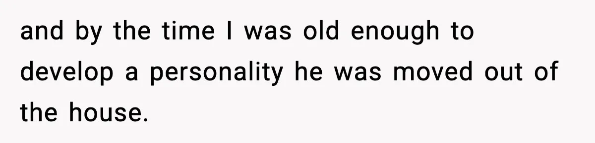 and by the time I was old enough to develop a personality he was moved out of the house.