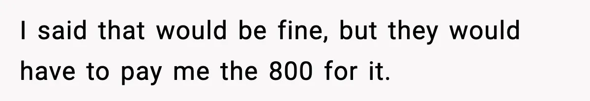 I said that would be fine, but they would have to pay me the 800 for it.