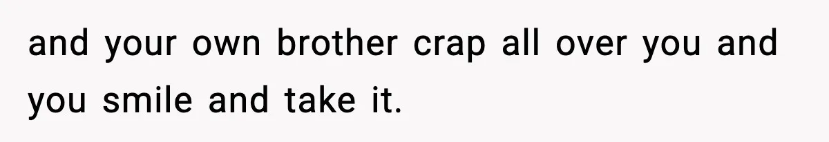 and your own brother crap all over you and you smile and take it.