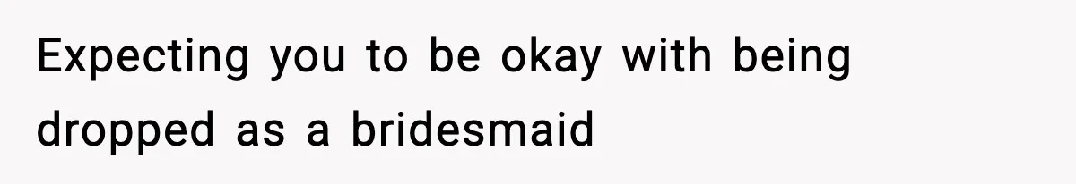 Expecting you to be okay with being dropped as a bridesmaid