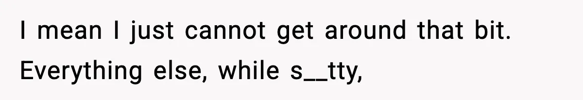 I mean I just cannot get around that bit. Everything else, while s__tty,