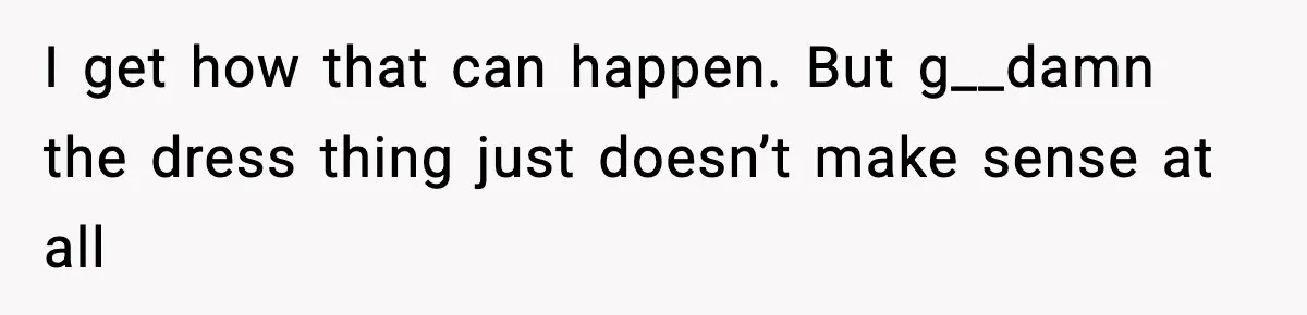 I get how that can happen. But g__damn the dress thing just doesn’t make sense at all
