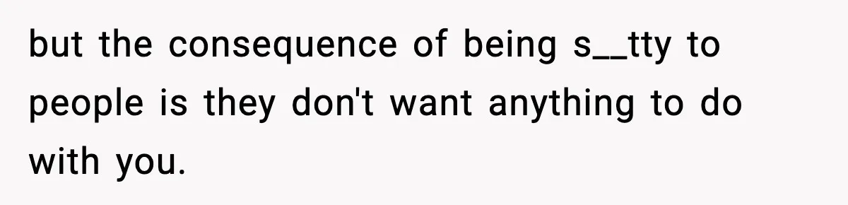 but the consequence of being s__tty to people is they don't want anything to do with you.