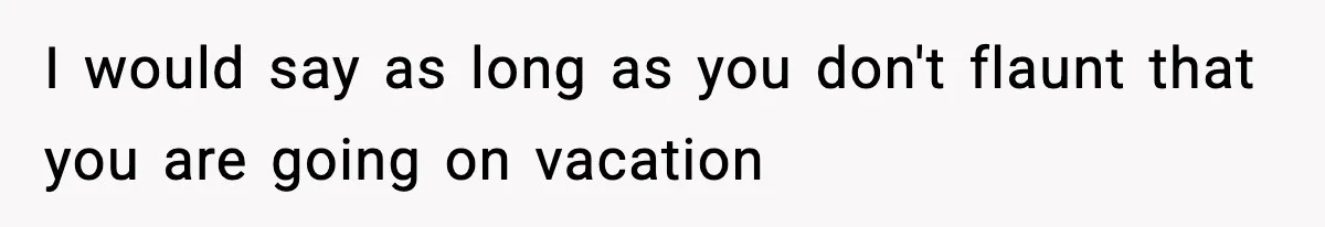 I would say as long as you don't flaunt that you are going on vacation