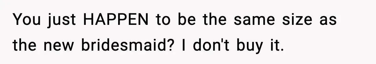 You just HAPPEN to be the same size as the new bridesmaid? I don't buy it.
