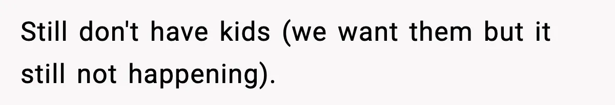 Still don't have kids (we want them but it still not happening).