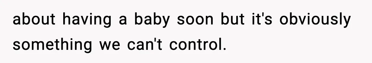 about having a baby soon but it's obviously something we can't control.