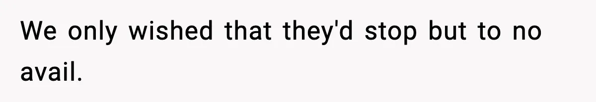 We only wished that they'd stop but to no avail.