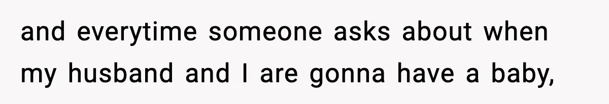 and everytime someone asks about when my husband and I are gonna have a baby,