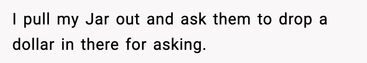 I pull my Jar out and ask them to drop a dollar in there for asking.