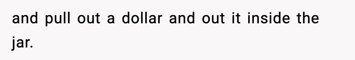 and pull out a dollar and out it inside the jar.