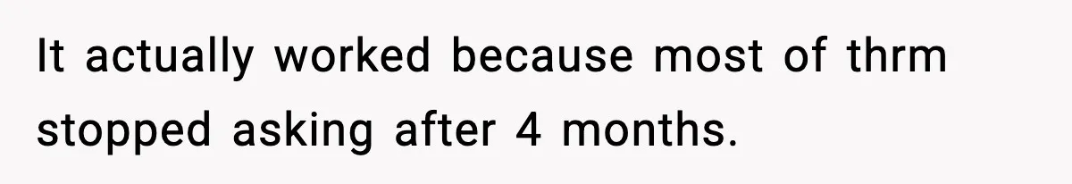It actually worked because most of thrm stopped asking after 4 months.