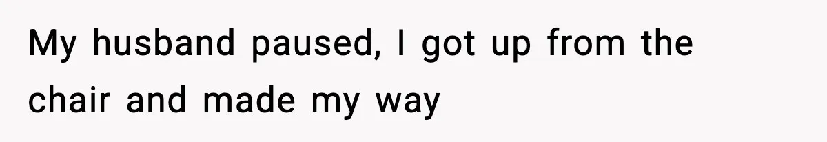 My husband paused, I got up from the chair and made my way