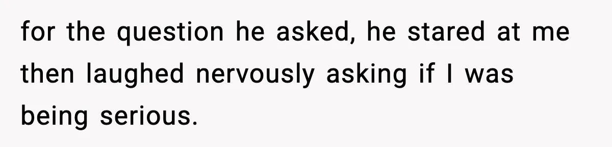for the question he asked, he stared at me then laughed nervously asking if I was being serious.