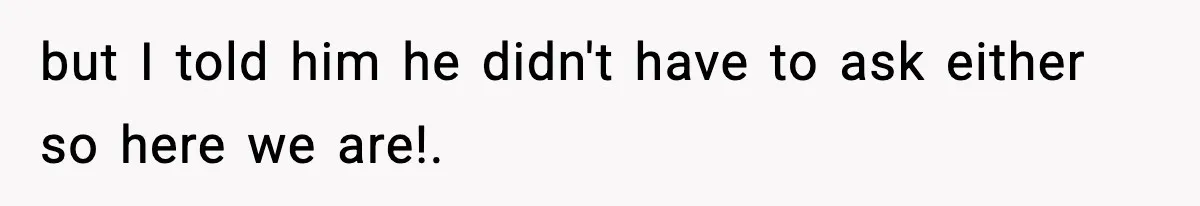 but I told him he didn't have to ask either so here we are!.