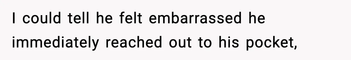 I could tell he felt embarrassed he immediately reached out to his pocket,