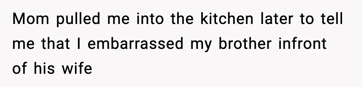 Mom pulled me into the kitchen later to tell me that I embarrassed my brother infront of his wife