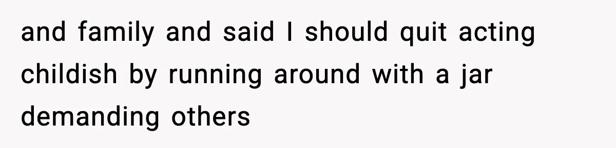 and family and said I should quit acting childish by running around with a jar demanding others