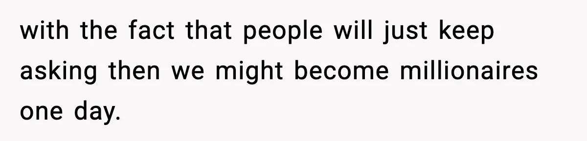 with the fact that people will just keep asking then we might become millionaires one day.