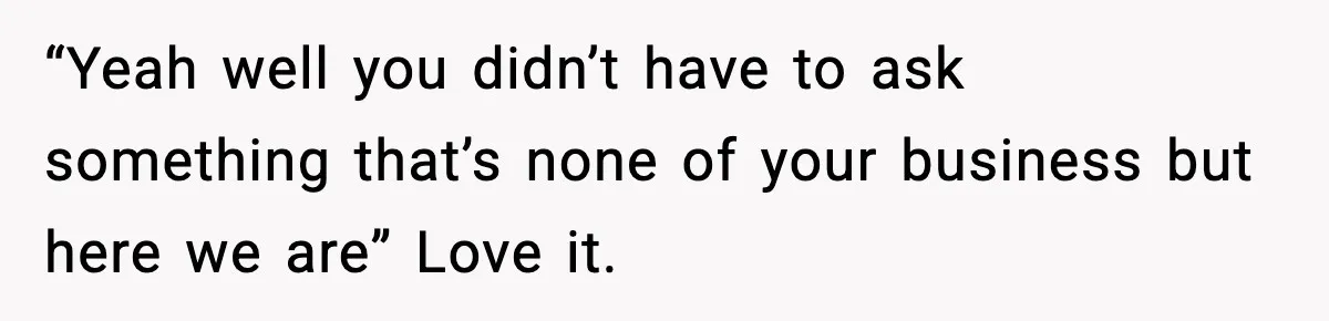 “Yeah well you didn’t have to ask something that’s none of your business but here we are” Love it.