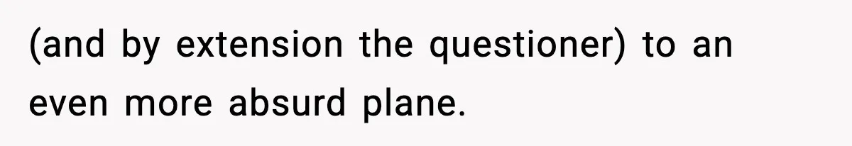 (and by extension the questioner) to an even more absurd plane.