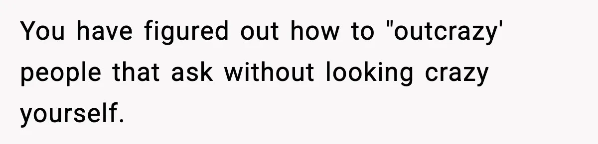 You have figured out how to "outcrazy' people that ask without looking crazy yourself.