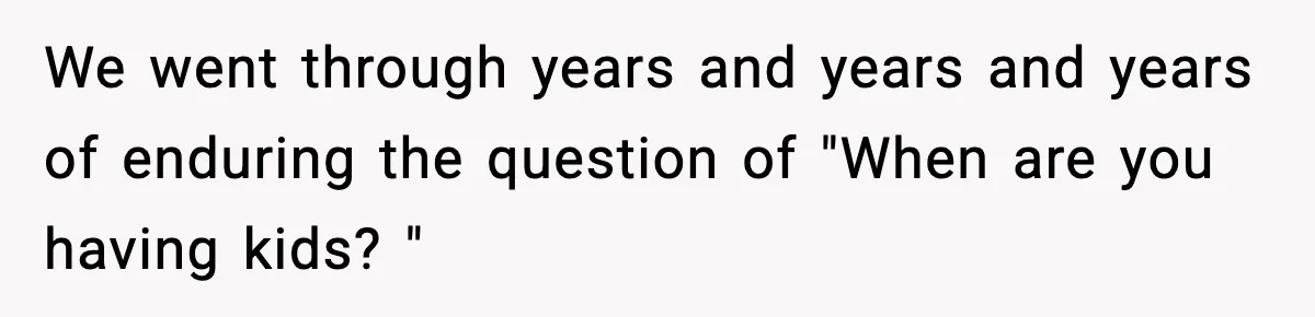 We went through years and years and years of enduring the question of "When are you having kids? "