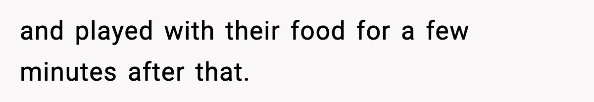and played with their food for a few minutes after that.