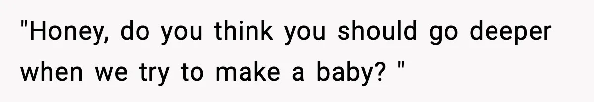 "Honey, do you think you should go deeper when we try to make a baby? "