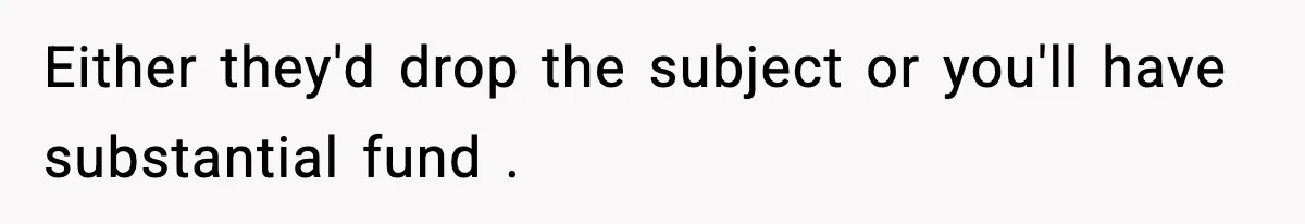 Either they'd drop the subject or you'll have substantial fund .