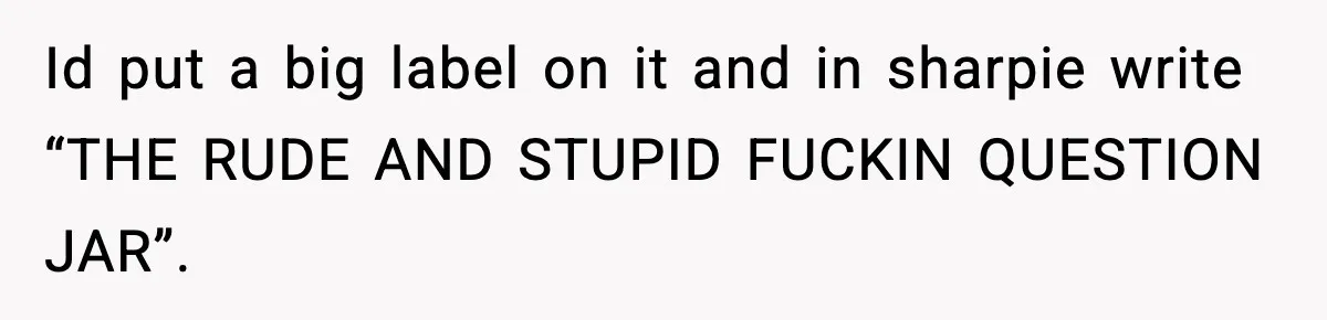 Id put a big label on it and in sharpie write “THE RUDE AND STUPID FUCKIN QUESTION JAR”.