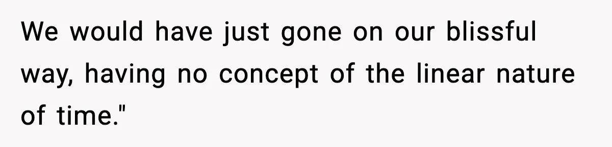 We would have just gone on our blissful way, having no concept of the linear nature of time."