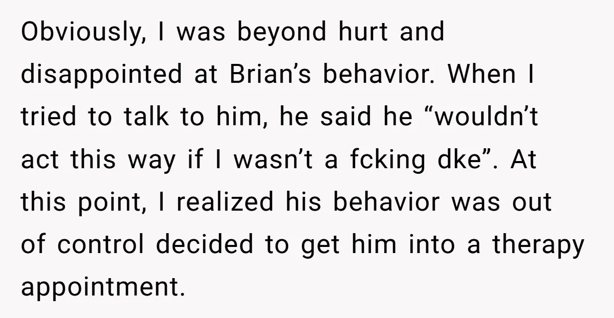 Obviously, I was beyond hurt and disappointed at Brian’s behavior. When I tried to talk to him, he said he “wouldn’t act this way if I wasn’t a fcking dke”....