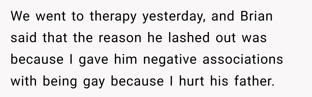 We went to therapy yesterday, and Brian said that the reason he lashed out was because I gave him negative associations with being gay because I hurt his father.