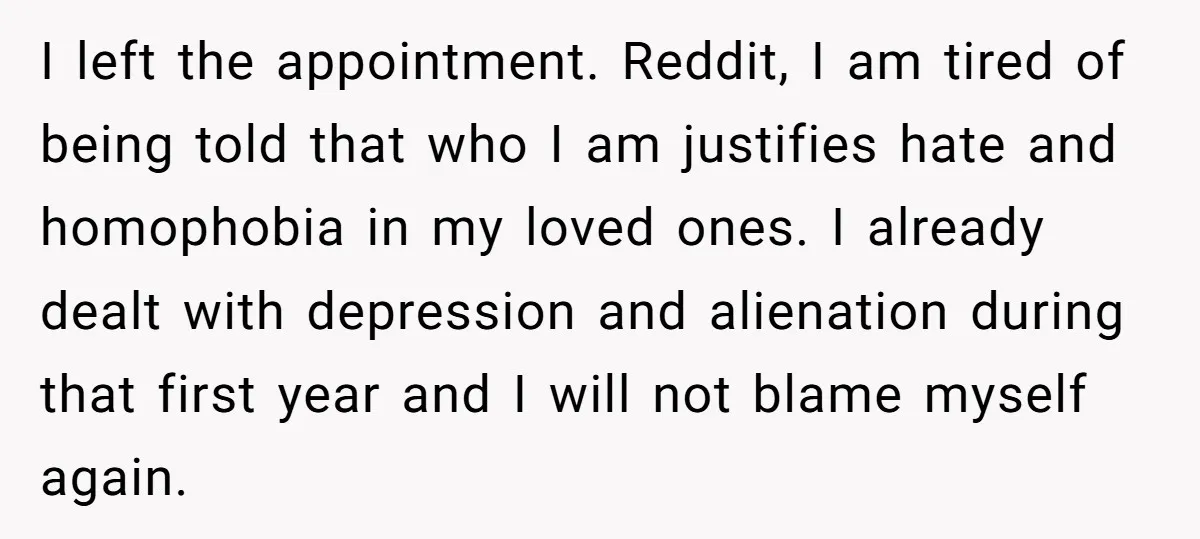 I left the appointment. Reddit, I am tired of being told that who I am justifies hate and homophobia in my loved ones. I already dealt with depression and alienation...