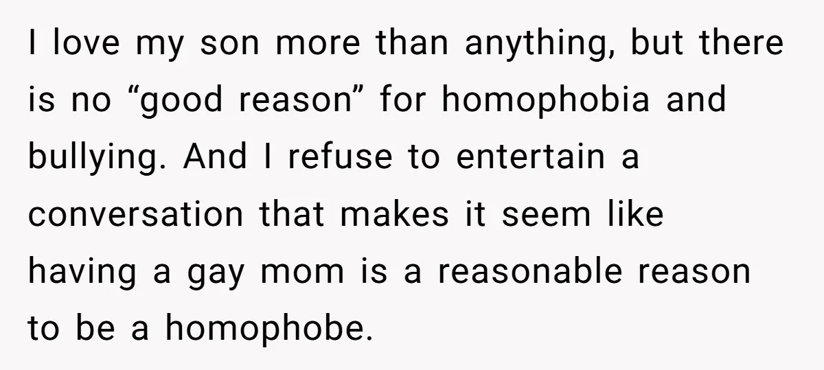 I love my son more than anything, but there is no “good reason” for homophobia and bullying. And I refuse to entertain a conversation that makes it seem like having...