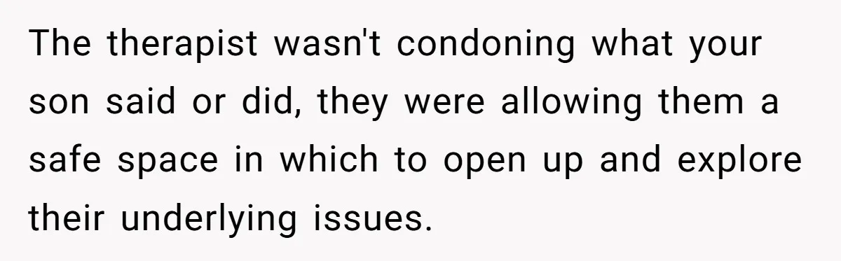 The therapist wasn't condoning what your son said or did, they were allowing them a safe space in which to open up and explore their underlying issues.