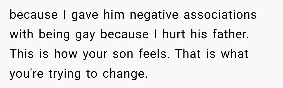 because I gave him negative associations with being gay because I hurt his father. This is how your son feels. That is what you're trying to change.