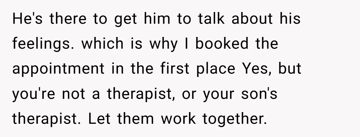 He's there to get him to talk about his feelings. which is why I booked the appointment in the first place Yes, but you're not a therapist, or your son's...