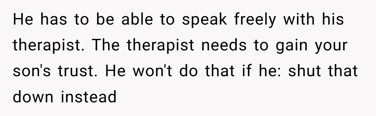 He has to be able to speak freely with his therapist. The therapist needs to gain your son's trust. He won't do that if he: shut that down instead