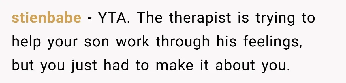 stienbabe − YTA. The therapist is trying to help your son work through his feelings, but you just had to make it about you.