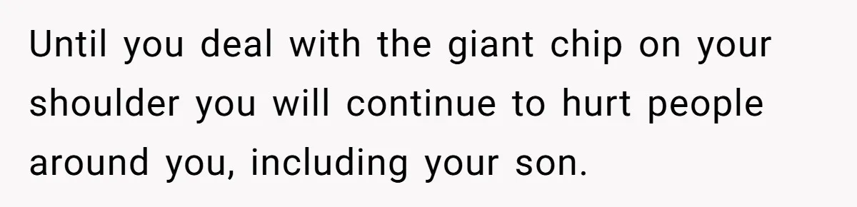 Until you deal with the giant chip on your shoulder you will continue to hurt people around you, including your son.