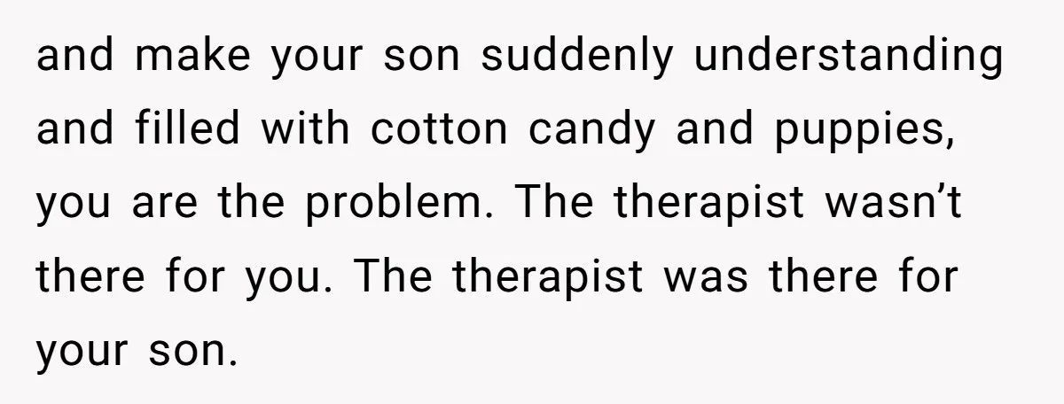 and make your son suddenly understanding and filled with cotton candy and puppies, you are the problem. The therapist wasn’t there for you. The therapist was there for your son.
